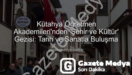Kütahya Öğretmen Akademileri’nden ‘Şehir ve Kültür’ Gezisi: Tarih ve Sanatla Buluşma