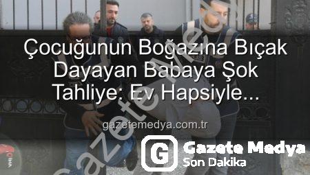 Çocuğunun Boğazına Bıçak Dayayan Babaya Şok Tahliye: Ev Hapsiyle Serbest Kaldı