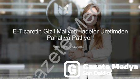 E-Ticaretin Gizli Maliyeti: İadeler Üretimden Pahalıya Patlıyor!